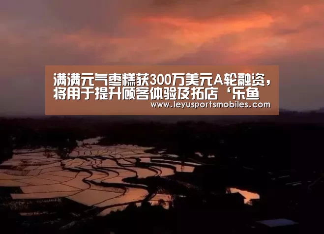 满满元气枣糕获300万美元A轮融资,将用于提升顾客体验及拓店‘乐鱼极致竞技体验’(图1) 乐鱼平台最新版本